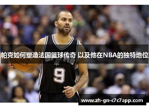 帕克如何塑造法国篮球传奇 以及他在NBA的独特地位 帕克如何塑造法国篮球传奇 以及他在NBA的独特地位
