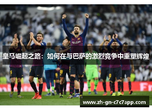 皇马崛起之路:如何在与巴萨的激烈竞争中重塑辉煌 皇马崛起之路:如何在与巴萨的激烈竞争中重塑辉煌