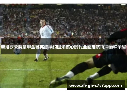 劳塔罗荣膺意甲金靴完成续约国米核心时代全面启航再冲巅峰荣耀 劳塔罗荣膺意甲金靴完成续约国米核心时代全面启航再冲巅峰荣耀