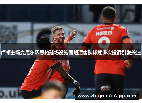 卢顿主场克尼尔沃思路球场设施简陋遭客队球迷多次投诉引发关注 卢顿主场克尼尔沃思路球场设施简陋遭客队球迷多次投诉引发关注